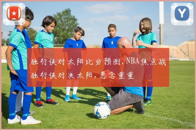 独行侠对太阳比分预测,NBA焦点战独行侠对决太阳,悬念重重